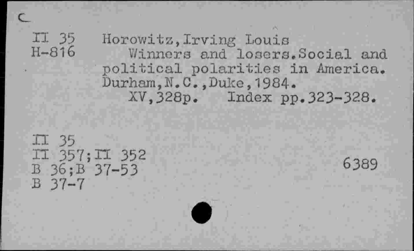 ﻿H 35 Horowitz,Irving Louis
H-816 Winners and losers,Social and political polarities in America, Durham,N,C,,Duke,1984.
XV,328p. Index pp.323-328.
H 35
H 357; H 352 B 36;B 37-53 B 37-7
6389